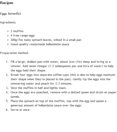 Recipes Eggs Benedict Ingredients 2 muffins
4 free range eggs
200g/7oz baby spinach leaves, wilted in a small pan
Good-quality readymade hollandaise sauce Preparation method Fill a large, shallow pan with water, about 3cm (1in) deep and bring to a simmer. Add some vinegar (1-2 tablespoons per one litre of water) to help the eggs hold their shape.
Break four eggs into separate coffee cups (this is also to help eggs maintain their shape when they're placed in the pan). Gently tip the eggs into the simmering water and poach for 2-3 minutes.
Slice the muffins in half and lightly toast.
Once the eggs are poached, remove with a slotted spoon and drain on paper towels.
Place the spinach on top of the muffins, top with the egg and spoon a generous amount of hollandaise sauce over the eggs.
Serve at once. 
